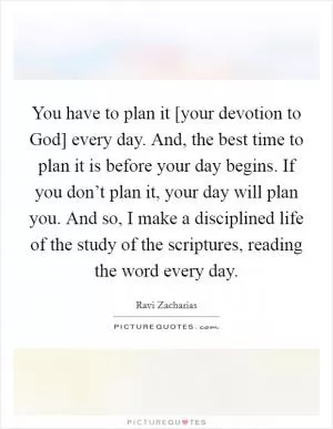 You have to plan it [your devotion to God] every day. And, the best time to plan it is before your day begins. If you don’t plan it, your day will plan you. And so, I make a disciplined life of the study of the scriptures, reading the word every day Picture Quote #1