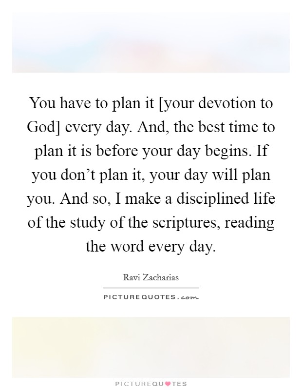 You have to plan it [your devotion to God] every day. And, the best time to plan it is before your day begins. If you don't plan it, your day will plan you. And so, I make a disciplined life of the study of the scriptures, reading the word every day. Picture Quote #1