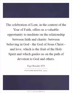 The celebration of Lent, in the context of the Year of Faith, offers us a valuable opportunity to meditate on the relationship between faith and charity: between believing in God - the God of Jesus Christ - and love, which is the fruit of the Holy Spirit and which guides us on the path of devotion to God and others Picture Quote #1