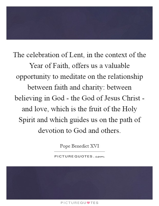 The celebration of Lent, in the context of the Year of Faith, offers us a valuable opportunity to meditate on the relationship between faith and charity: between believing in God - the God of Jesus Christ - and love, which is the fruit of the Holy Spirit and which guides us on the path of devotion to God and others. Picture Quote #1