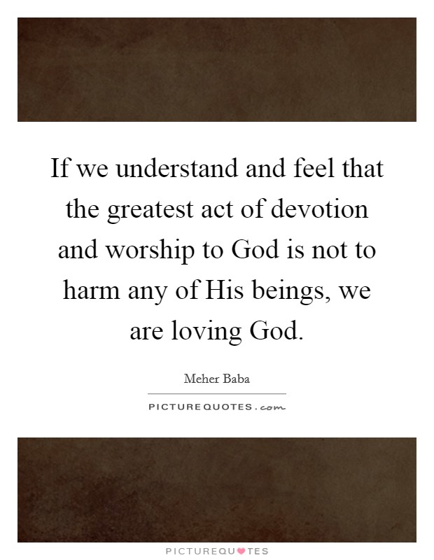 If we understand and feel that the greatest act of devotion and worship to God is not to harm any of His beings, we are loving God. Picture Quote #1