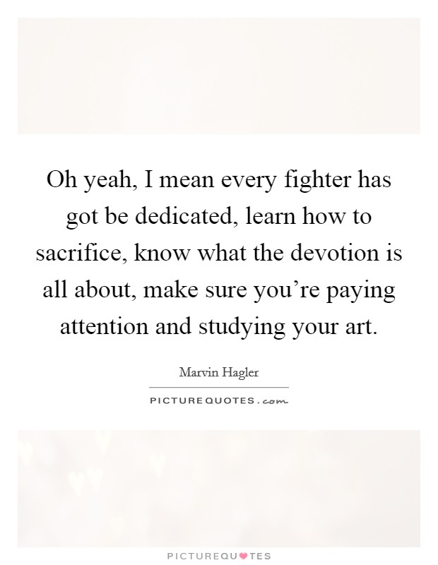 Oh yeah, I mean every fighter has got be dedicated, learn how to sacrifice, know what the devotion is all about, make sure you're paying attention and studying your art. Picture Quote #1
