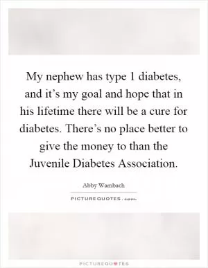 My nephew has type 1 diabetes, and it’s my goal and hope that in his lifetime there will be a cure for diabetes. There’s no place better to give the money to than the Juvenile Diabetes Association Picture Quote #1