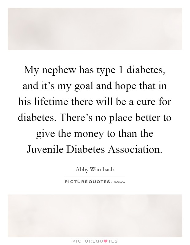 My nephew has type 1 diabetes, and it's my goal and hope that in his lifetime there will be a cure for diabetes. There's no place better to give the money to than the Juvenile Diabetes Association. Picture Quote #1
