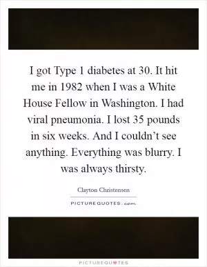 I got Type 1 diabetes at 30. It hit me in 1982 when I was a White House Fellow in Washington. I had viral pneumonia. I lost 35 pounds in six weeks. And I couldn’t see anything. Everything was blurry. I was always thirsty Picture Quote #1