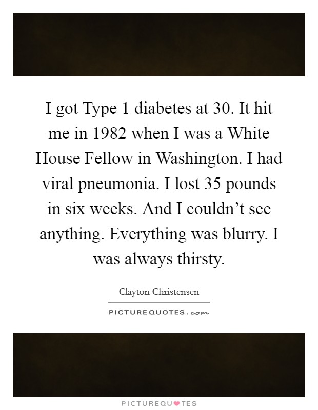 I got Type 1 diabetes at 30. It hit me in 1982 when I was a White House Fellow in Washington. I had viral pneumonia. I lost 35 pounds in six weeks. And I couldn't see anything. Everything was blurry. I was always thirsty. Picture Quote #1