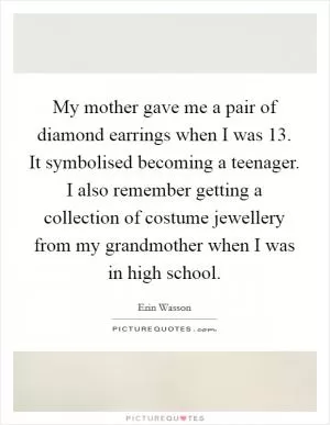 My mother gave me a pair of diamond earrings when I was 13. It symbolised becoming a teenager. I also remember getting a collection of costume jewellery from my grandmother when I was in high school Picture Quote #1