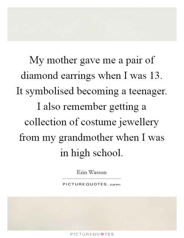 My mother gave me a pair of diamond earrings when I was 13. It symbolised becoming a teenager. I also remember getting a collection of costume jewellery from my grandmother when I was in high school. Picture Quote #1