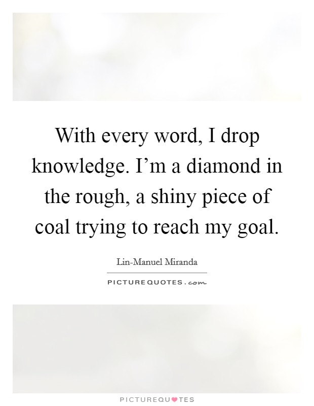 With every word, I drop knowledge. I'm a diamond in the rough, a shiny piece of coal trying to reach my goal. Picture Quote #1