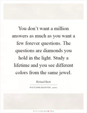 You don’t want a million answers as much as you want a few forever questions. The questions are diamonds you hold in the light. Study a lifetime and you see different colors from the same jewel Picture Quote #1