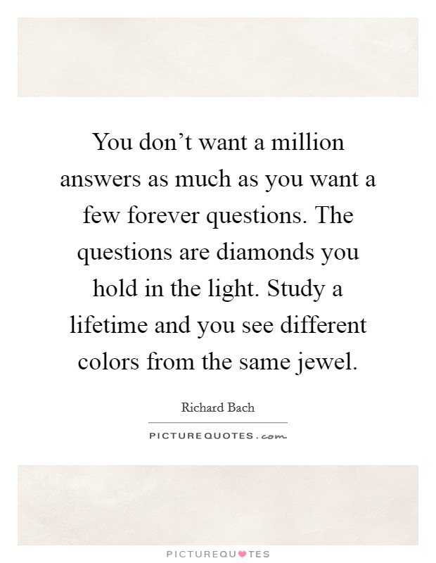 You don't want a million answers as much as you want a few forever questions. The questions are diamonds you hold in the light. Study a lifetime and you see different colors from the same jewel. Picture Quote #1