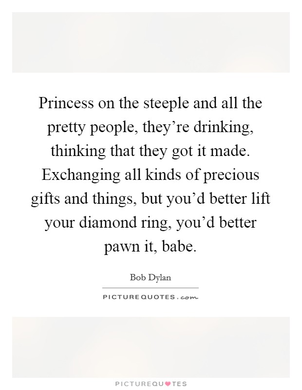 Princess on the steeple and all the pretty people, they're drinking, thinking that they got it made. Exchanging all kinds of precious gifts and things, but you'd better lift your diamond ring, you'd better pawn it, babe. Picture Quote #1