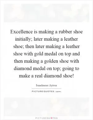 Excellence is making a rubber shoe initially; later making a leather shoe; then later making a leather shoe with gold medal on top and then making a golden shoe with diamond medal on top; going to make a real diamond shoe! Picture Quote #1