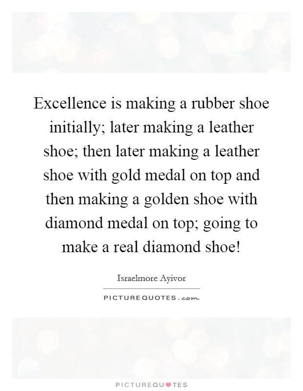 Excellence is making a rubber shoe initially; later making a leather shoe; then later making a leather shoe with gold medal on top and then making a golden shoe with diamond medal on top; going to make a real diamond shoe! Picture Quote #1