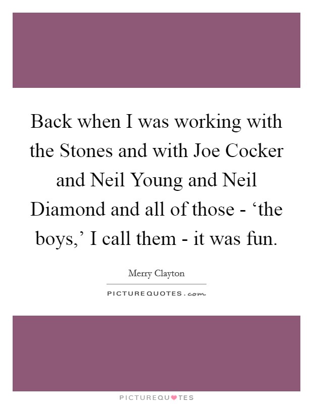 Back when I was working with the Stones and with Joe Cocker and Neil Young and Neil Diamond and all of those - ‘the boys,' I call them - it was fun. Picture Quote #1