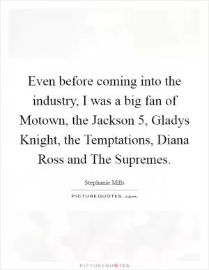 Even before coming into the industry, I was a big fan of Motown, the Jackson 5, Gladys Knight, the Temptations, Diana Ross and The Supremes Picture Quote #1
