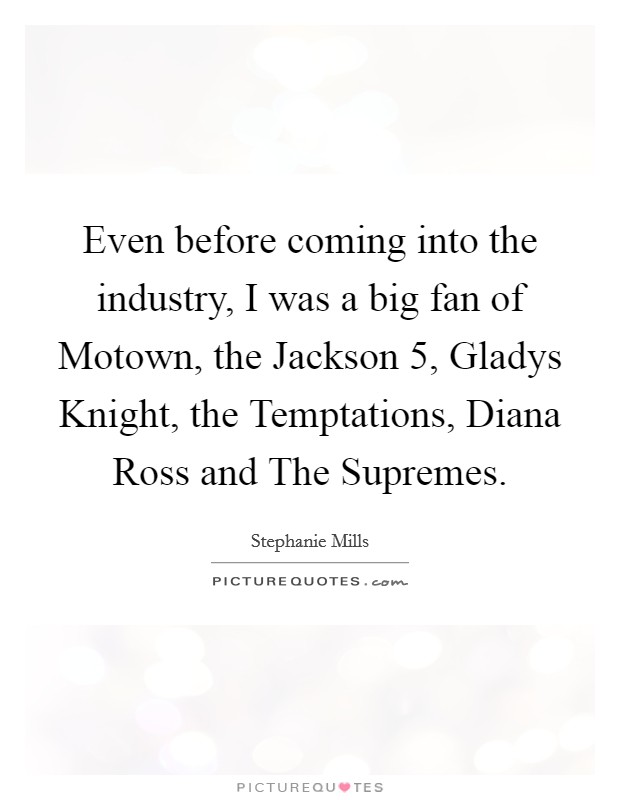 Even before coming into the industry, I was a big fan of Motown, the Jackson 5, Gladys Knight, the Temptations, Diana Ross and The Supremes. Picture Quote #1