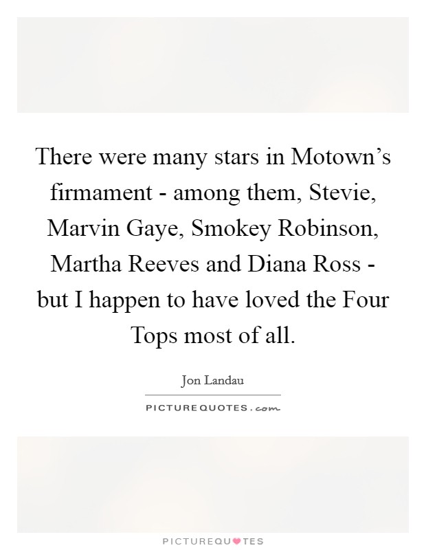 There were many stars in Motown's firmament - among them, Stevie, Marvin Gaye, Smokey Robinson, Martha Reeves and Diana Ross - but I happen to have loved the Four Tops most of all. Picture Quote #1