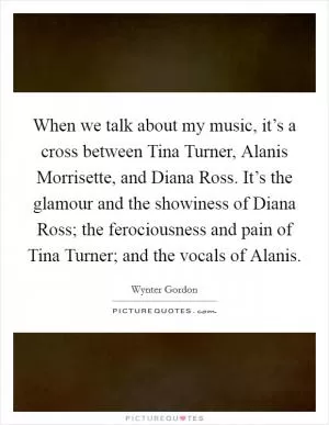 When we talk about my music, it’s a cross between Tina Turner, Alanis Morrisette, and Diana Ross. It’s the glamour and the showiness of Diana Ross; the ferociousness and pain of Tina Turner; and the vocals of Alanis Picture Quote #1