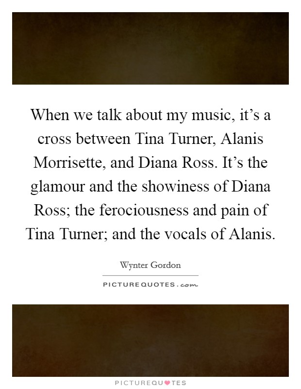 When we talk about my music, it's a cross between Tina Turner, Alanis Morrisette, and Diana Ross. It's the glamour and the showiness of Diana Ross; the ferociousness and pain of Tina Turner; and the vocals of Alanis. Picture Quote #1