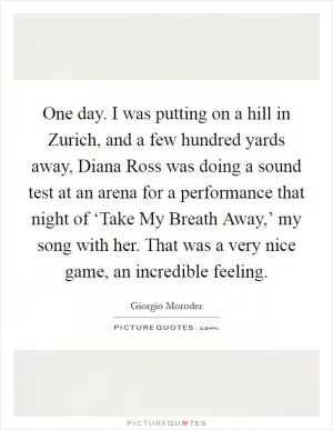 One day. I was putting on a hill in Zurich, and a few hundred yards away, Diana Ross was doing a sound test at an arena for a performance that night of ‘Take My Breath Away,’ my song with her. That was a very nice game, an incredible feeling Picture Quote #1