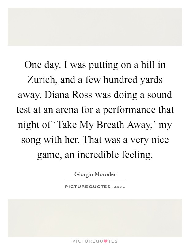 One day. I was putting on a hill in Zurich, and a few hundred yards away, Diana Ross was doing a sound test at an arena for a performance that night of ‘Take My Breath Away,' my song with her. That was a very nice game, an incredible feeling. Picture Quote #1