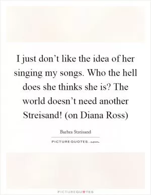 I just don’t like the idea of her singing my songs. Who the hell does she thinks she is? The world doesn’t need another Streisand! (on Diana Ross) Picture Quote #1