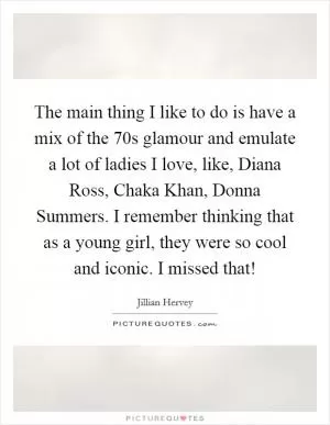 The main thing I like to do is have a mix of the  70s glamour and emulate a lot of ladies I love, like, Diana Ross, Chaka Khan, Donna Summers. I remember thinking that as a young girl, they were so cool and iconic. I missed that! Picture Quote #1