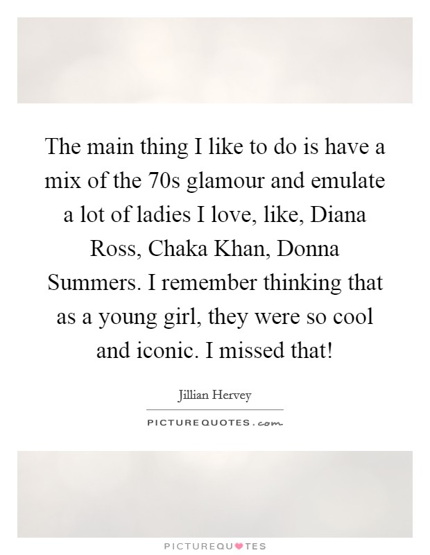 The main thing I like to do is have a mix of the  70s glamour and emulate a lot of ladies I love, like, Diana Ross, Chaka Khan, Donna Summers. I remember thinking that as a young girl, they were so cool and iconic. I missed that! Picture Quote #1