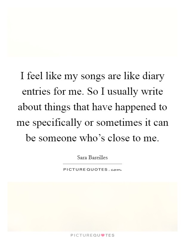 I feel like my songs are like diary entries for me. So I usually write about things that have happened to me specifically or sometimes it can be someone who's close to me. Picture Quote #1