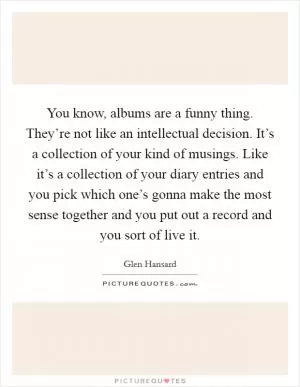 You know, albums are a funny thing. They’re not like an intellectual decision. It’s a collection of your kind of musings. Like it’s a collection of your diary entries and you pick which one’s gonna make the most sense together and you put out a record and you sort of live it Picture Quote #1