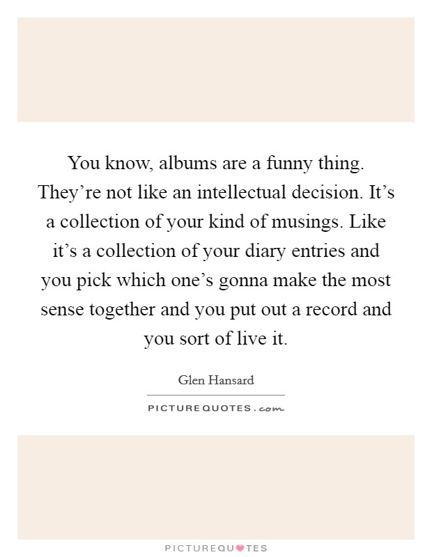 You know, albums are a funny thing. They're not like an intellectual decision. It's a collection of your kind of musings. Like it's a collection of your diary entries and you pick which one's gonna make the most sense together and you put out a record and you sort of live it. Picture Quote #1