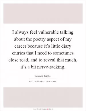 I always feel vulnerable talking about the poetry aspect of my career because it’s little diary entries that I need to sometimes close read, and to reveal that much, it’s a bit nerve-racking Picture Quote #1