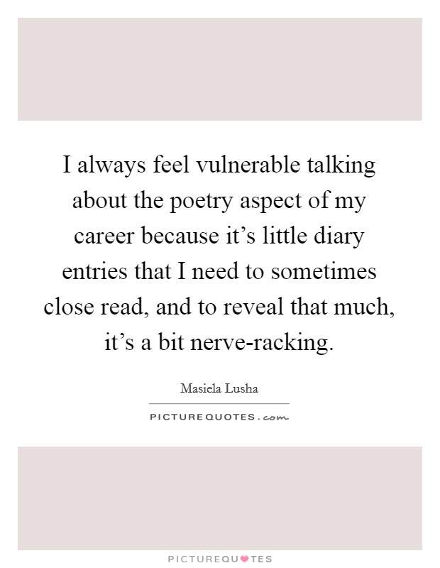 I always feel vulnerable talking about the poetry aspect of my career because it's little diary entries that I need to sometimes close read, and to reveal that much, it's a bit nerve-racking. Picture Quote #1