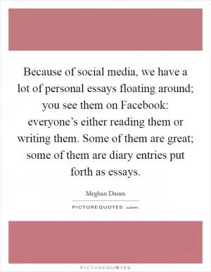 Because of social media, we have a lot of personal essays floating around; you see them on Facebook: everyone’s either reading them or writing them. Some of them are great; some of them are diary entries put forth as essays Picture Quote #1