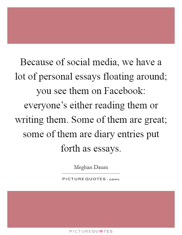 Because of social media, we have a lot of personal essays floating around; you see them on Facebook: everyone's either reading them or writing them. Some of them are great; some of them are diary entries put forth as essays. Picture Quote #1