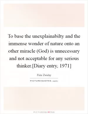 To base the unexplainabilty and the immense wonder of nature onto an other miracle (God) is unnecessary and not acceptable for any serious thinker.[Diary entry, 1971] Picture Quote #1
