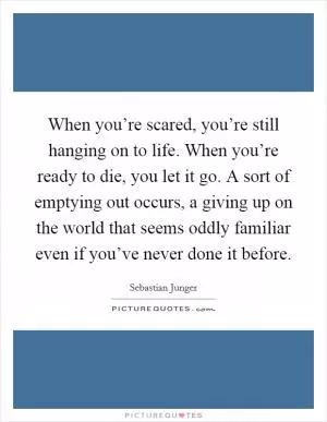 When you’re scared, you’re still hanging on to life. When you’re ready to die, you let it go. A sort of emptying out occurs, a giving up on the world that seems oddly familiar even if you’ve never done it before Picture Quote #1