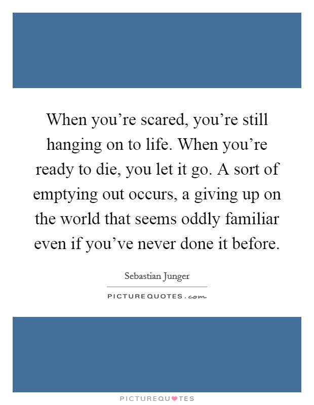 When you're scared, you're still hanging on to life. When you're ready to die, you let it go. A sort of emptying out occurs, a giving up on the world that seems oddly familiar even if you've never done it before. Picture Quote #1