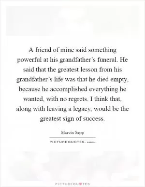 A friend of mine said something powerful at his grandfather’s funeral. He said that the greatest lesson from his grandfather’s life was that he died empty, because he accomplished everything he wanted, with no regrets. I think that, along with leaving a legacy, would be the greatest sign of success Picture Quote #1