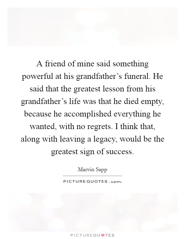 A friend of mine said something powerful at his grandfather's funeral. He said that the greatest lesson from his grandfather's life was that he died empty, because he accomplished everything he wanted, with no regrets. I think that, along with leaving a legacy, would be the greatest sign of success. Picture Quote #1
