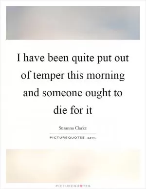 I have been quite put out of temper this morning and someone ought to die for it Picture Quote #1