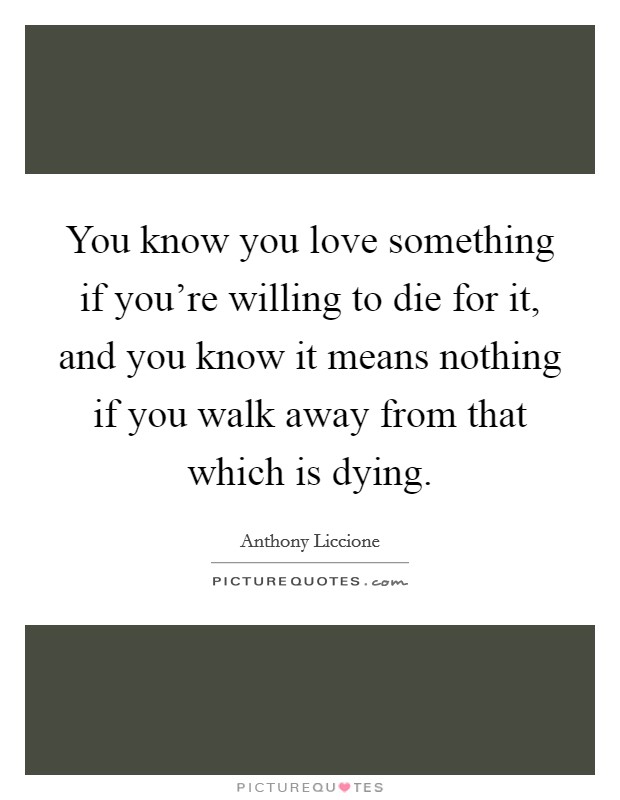 You know you love something if you're willing to die for it, and you know it means nothing if you walk away from that which is dying. Picture Quote #1