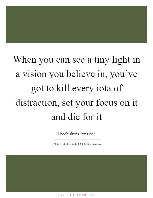 When you can see a tiny light in a vision you believe in, you've got to kill every iota of distraction, set your focus on it and die for it Picture Quote #1