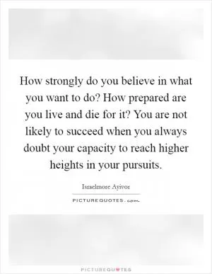 How strongly do you believe in what you want to do? How prepared are you live and die for it? You are not likely to succeed when you always doubt your capacity to reach higher heights in your pursuits Picture Quote #1