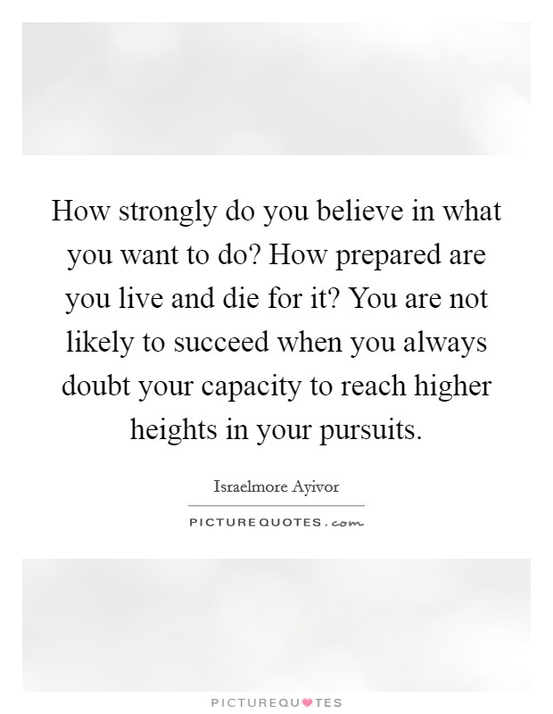 How strongly do you believe in what you want to do? How prepared are you live and die for it? You are not likely to succeed when you always doubt your capacity to reach higher heights in your pursuits. Picture Quote #1