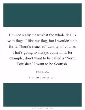 I’m not really clear what the whole deal is with flags. I like my flag, but I wouldn’t die for it. There’s issues of identity, of course. That’s going to always come in. I, for example, don’t want to be called a ‘North Britisher.’ I want to be Scottish Picture Quote #1