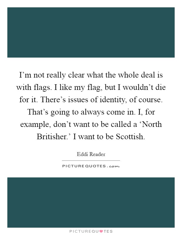 I'm not really clear what the whole deal is with flags. I like my flag, but I wouldn't die for it. There's issues of identity, of course. That's going to always come in. I, for example, don't want to be called a ‘North Britisher.' I want to be Scottish. Picture Quote #1