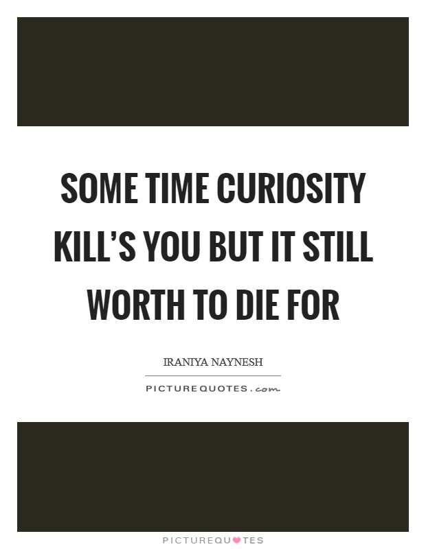 Some time curiosity kill’s you but it still worth to Die for Picture Quote #1