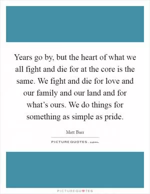 Years go by, but the heart of what we all fight and die for at the core is the same. We fight and die for love and our family and our land and for what’s ours. We do things for something as simple as pride Picture Quote #1